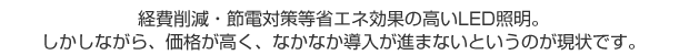 経費削減・節電対策等省エネ効果の高いLED照明。しかしながら、価格が高く、なかなか導入が進まないというのが現状です。