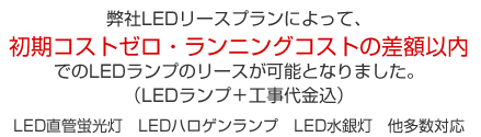 弊社LEDリースプランによって、初期コストゼロ・ランニングコストの差額以内でのLEDランプのリースが可能となりました。（LEDランプ＋工事代金込）LED直管蛍光灯　LEDハロゲンランプ　LED水銀灯　他多数対応